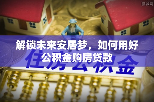 田尾解锁未来安居梦，如何用好公积金购房贷款