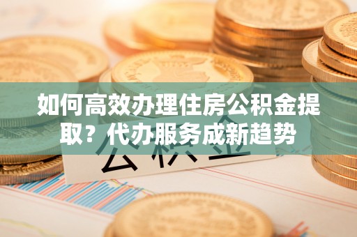 田尾如何高效办理住房公积金提取？代办服务成新趋势