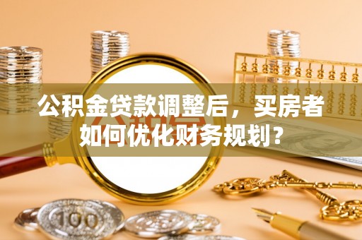 田尾公积金贷款调整后，买房者如何优化财务规划？