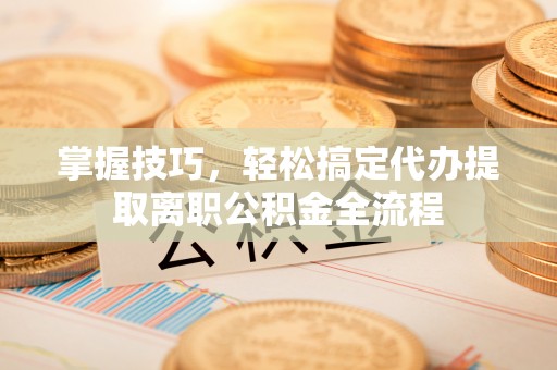 田尾掌握技巧，轻松搞定代办提取离职公积金全流程