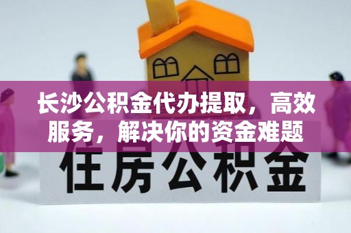 田尾长沙公积金代办提取，高效服务，解决你的资金难题