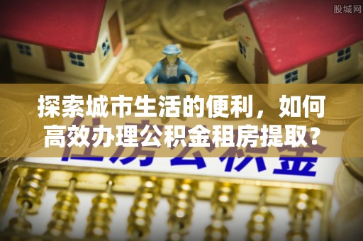 田尾探索城市生活的便利，如何高效办理公积金租房提取？