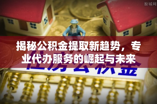 田尾揭秘公积金提取新趋势，专业代办服务的崛起与未来