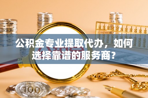 田尾公积金专业提取代办，如何选择靠谱的服务商？